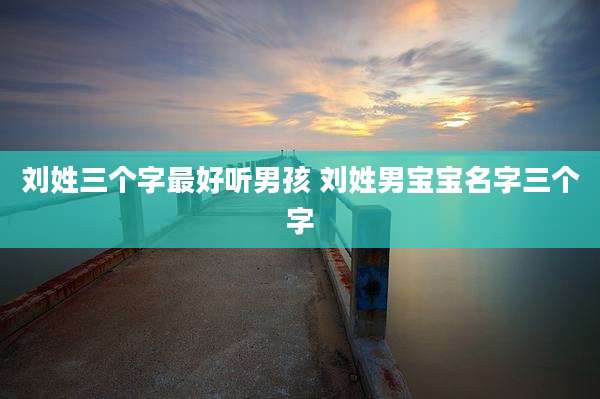 刘姓三个字最好听男孩 刘姓男宝宝名字三个字
