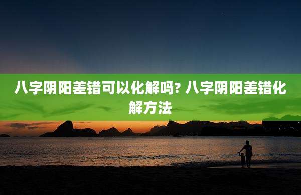 八字阴阳差错可以化解吗? 八字阴阳差错化解方法