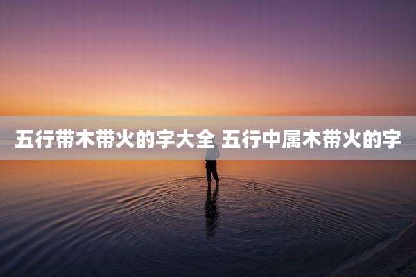 五行带木带火的字大全 五行中属木带火的字