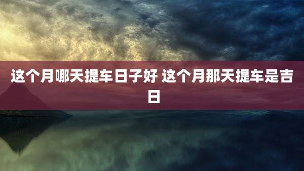 这个月哪天提车日子好 这个月那天提车是吉日
