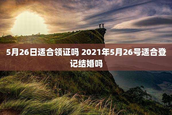 5月26日适合领证吗 2021年5月26号适合登记结婚吗