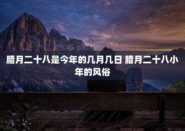 腊月二十八是今年的几月几日 腊月二十八小年的风俗