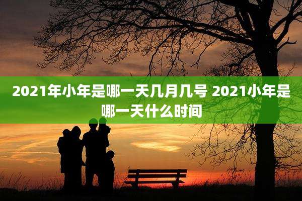 2021年小年是哪一天几月几号 2021小年是哪一天什么时间