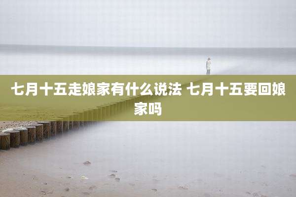 七月十五走娘家有什么说法 七月十五要回娘家吗