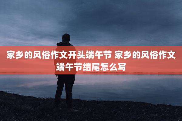 家乡的风俗作文开头端午节 家乡的风俗作文端午节结尾怎么写