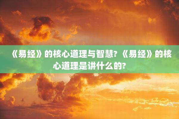 《易经》的核心道理与智慧? 《易经》的核心道理是讲什么的?