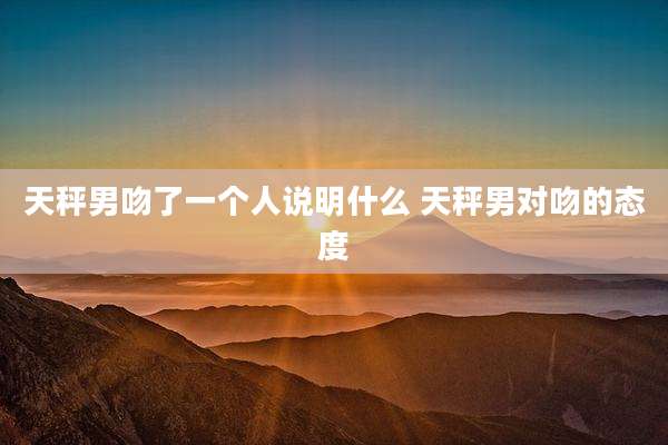 天秤男吻了一个人说明什么 天秤男对吻的态度