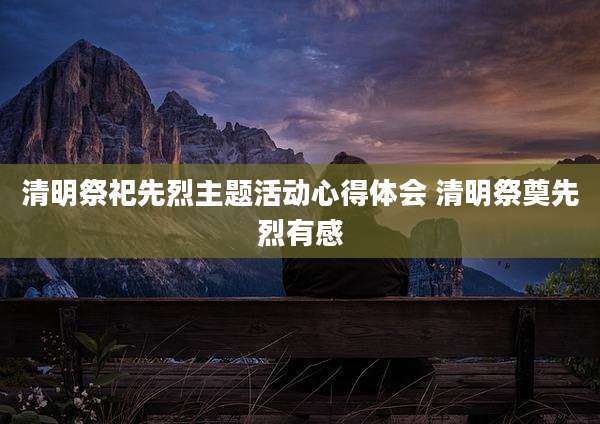 清明祭祀先烈主题活动心得体会 清明祭奠先烈有感