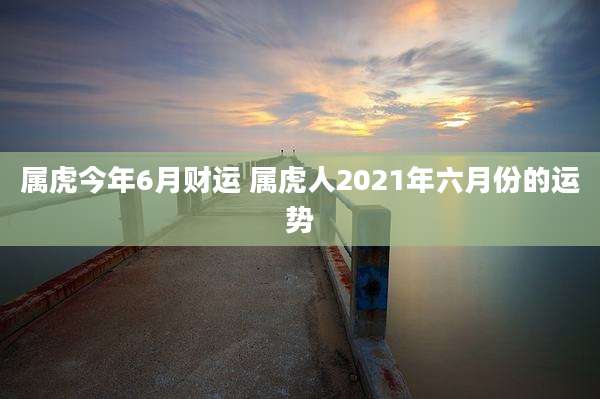 属虎今年6月财运 属虎人2021年六月份的运势
