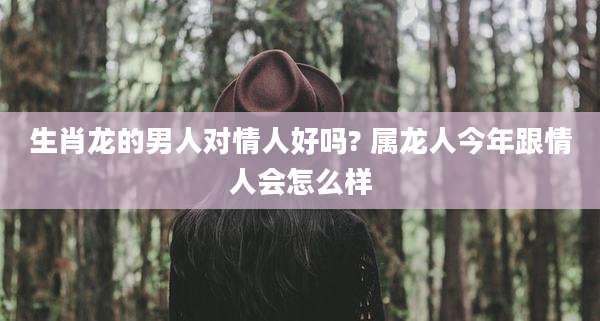 生肖龙的男人对情人好吗? 属龙人今年跟情人会怎么样