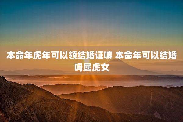 本命年虎年可以领结婚证嘛 本命年可以结婚吗属虎女