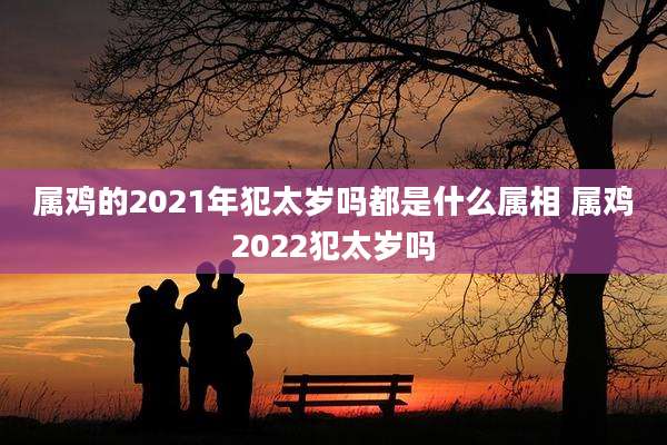 属鸡的2021年犯太岁吗都是什么属相 属鸡2022犯太岁吗