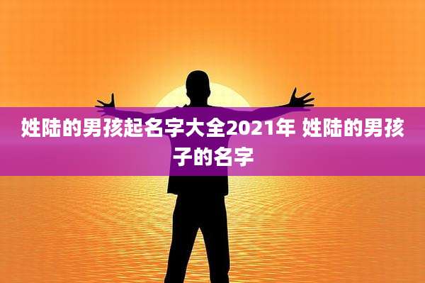 姓陆的男孩起名字大全2021年 姓陆的男孩子的名字