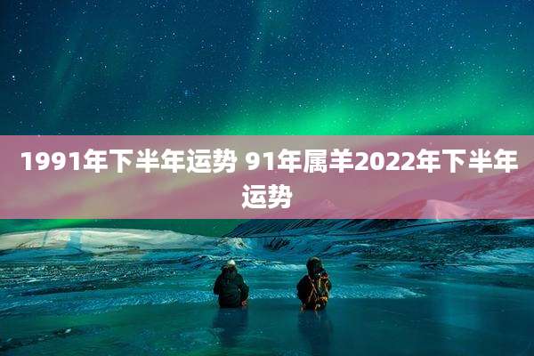 1991年下半年运势 91年属羊2022年下半年运势