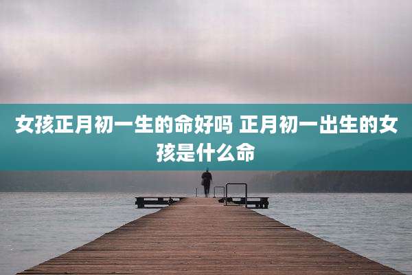 女孩正月初一生的命好吗 正月初一出生的女孩是什么命