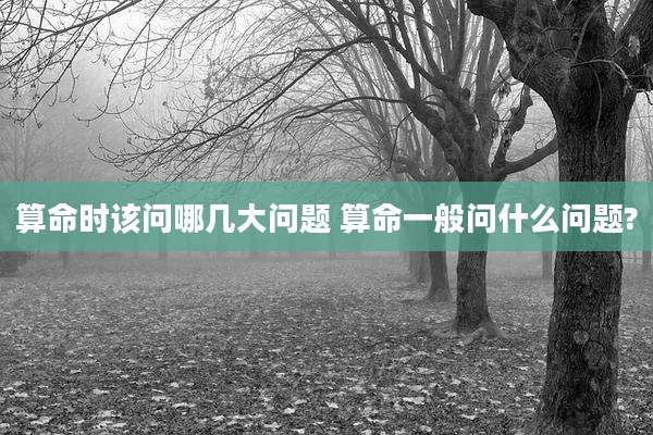 算命时该问哪几大问题 算命一般问什么问题?