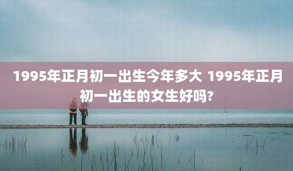 1995年正月初一出生今年多大 1995年正月初一出生的女生好吗?