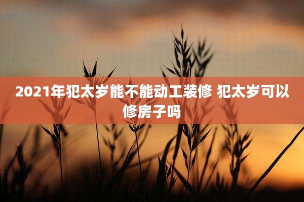 2021年犯太岁能不能动工装修 犯太岁可以修房子吗