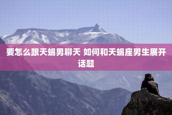 要怎么跟天蝎男聊天 如何和天蝎座男生展开话题