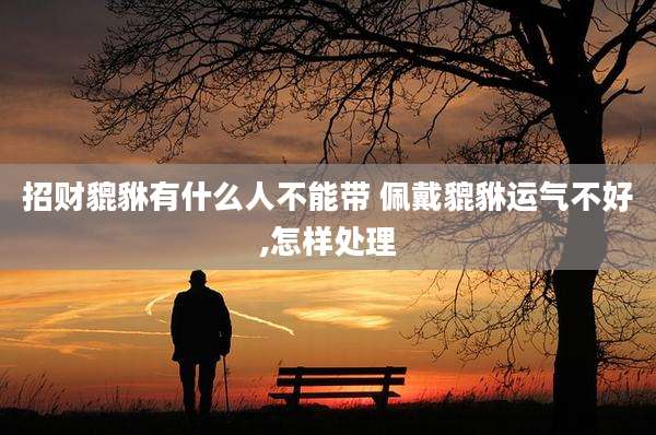 招财貔貅有什么人不能带 佩戴貔貅运气不好,怎样处理