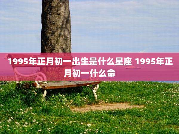 1995年正月初一出生是什么星座 1995年正月初一什么命