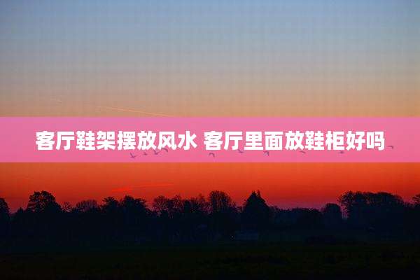 客厅鞋架摆放风水 客厅里面放鞋柜好吗