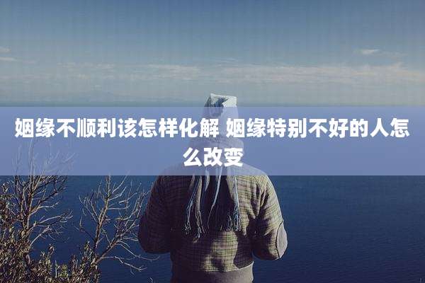 姻缘不顺利该怎样化解 姻缘特别不好的人怎么改变