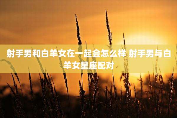射手男和白羊女在一起会怎么样 射手男与白羊女星座配对