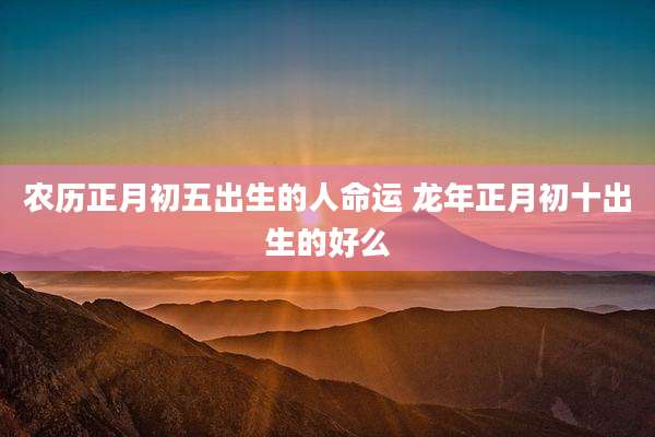 农历正月初五出生的人命运 龙年正月初十出生的好么
