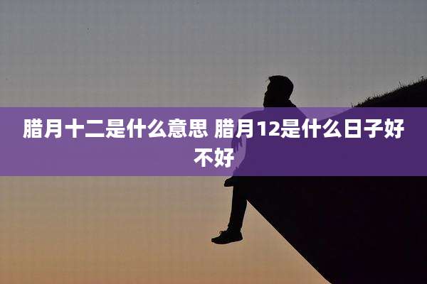 腊月十二是什么意思 腊月12是什么日子好不好