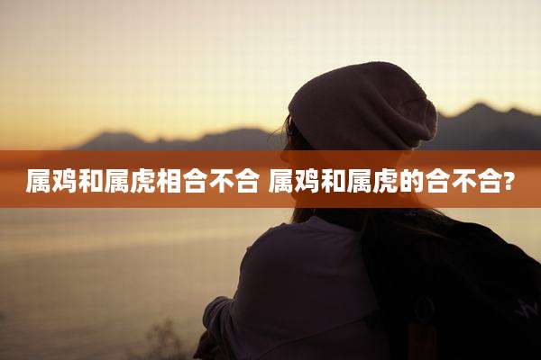 属鸡和属虎相合不合 属鸡和属虎的合不合?