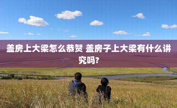盖房上大梁怎么恭贺 盖房子上大梁有什么讲究吗?