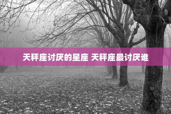 天秤座讨厌的星座 天秤座最讨厌谁