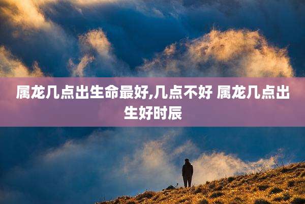 属龙几点出生命最好,几点不好 属龙几点出生好时辰