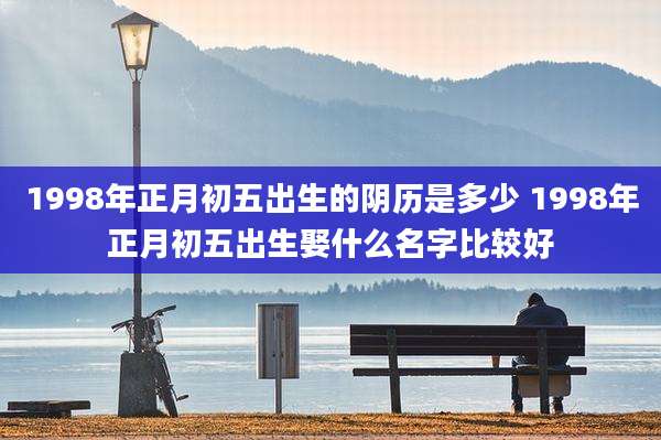 1998年正月初五出生的阴历是多少 1998年正月初五出生娶什么名字比较好
