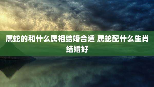 属蛇的和什么属相结婚合适 属蛇配什么生肖结婚好