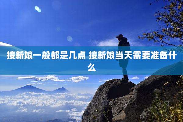 接新娘一般都是几点 接新娘当天需要准备什么