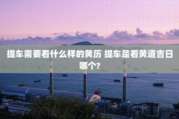 提车需要看什么样的黄历 提车是看黄道吉日哪个?