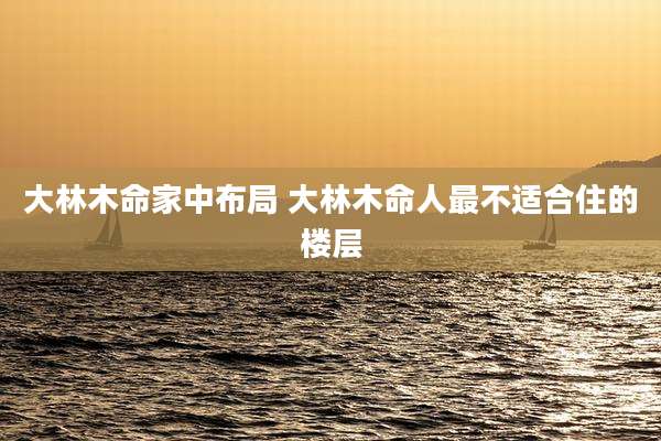 大林木命家中布局 大林木命人最不适合住的楼层