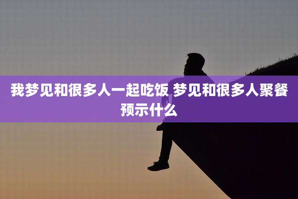 我梦见和很多人一起吃饭 梦见和很多人聚餐预示什么