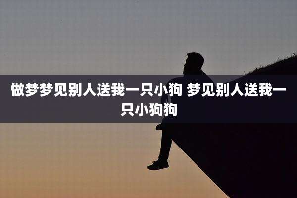 做梦梦见别人送我一只小狗 梦见别人送我一只小狗狗