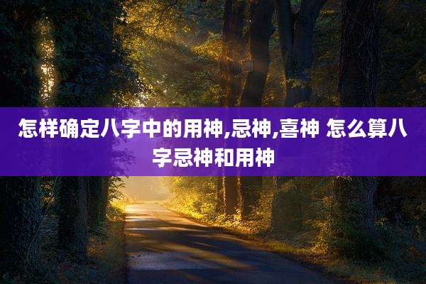 怎样确定八字中的用神,忌神,喜神 怎么算八字忌神和用神