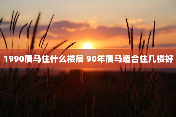1990属马住什么楼层 90年属马适合住几楼好