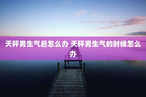 天秤男生气后怎么办 天秤男生气的时候怎么办