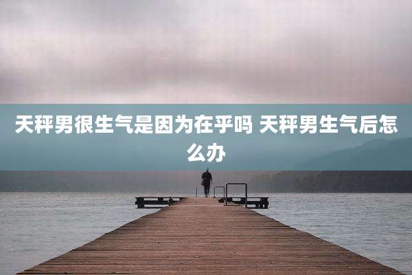 天秤男很生气是因为在乎吗 天秤男生气后怎么办