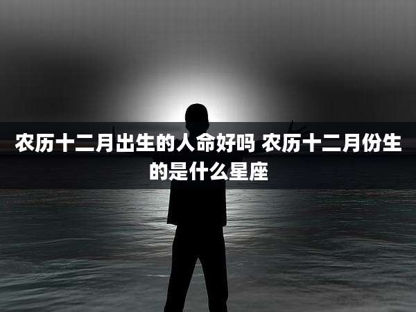 农历十二月出生的人命好吗 农历十二月份生的是什么星座