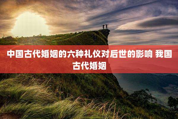 中国古代婚姻的六种礼仪对后世的影响 我国古代婚姻