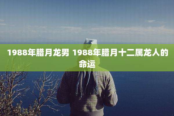 1988年腊月龙男 1988年腊月十二属龙人的命运