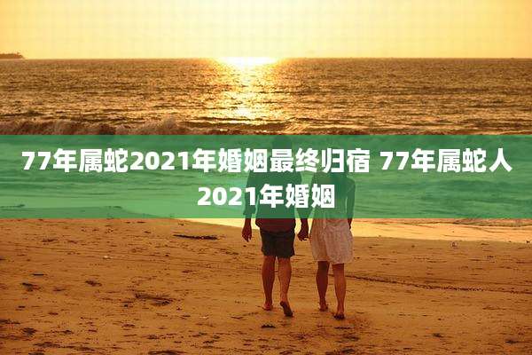 77年属蛇2021年婚姻最终归宿 77年属蛇人2021年婚姻