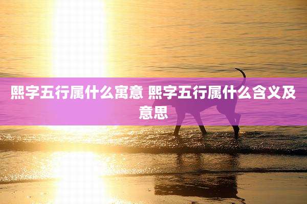 熙字五行属什么寓意 熙字五行属什么含义及意思